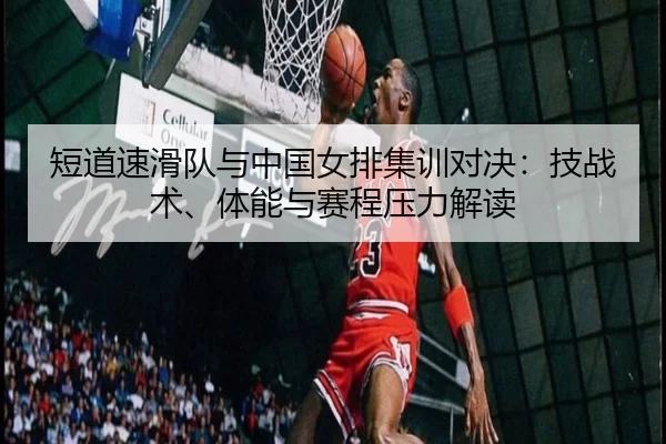 短道速滑队与中国女排集训对决：技战术、体能与赛程压力解读